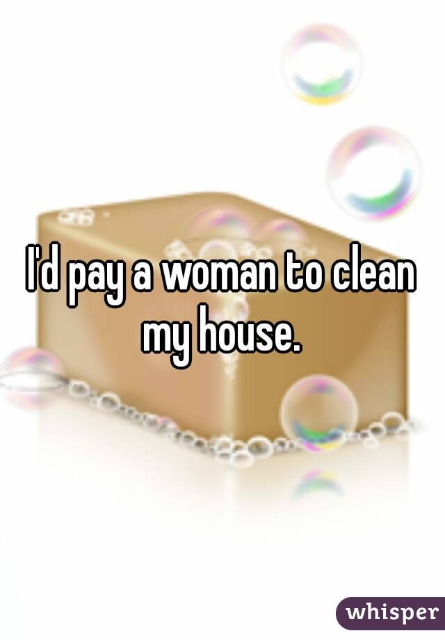 I'd pay a woman to clean my house. 