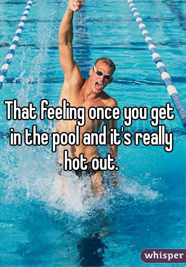 That feeling once you get in the pool and it's really hot out.