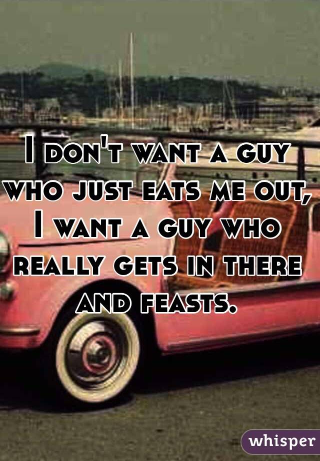 I don't want a guy who just eats me out, I want a guy who really gets in there and feasts.