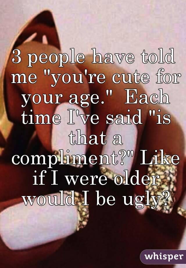 3 people have told me "you're cute for your age."  Each time I've said "is that a compliment?" Like if I were older would I be ugly?