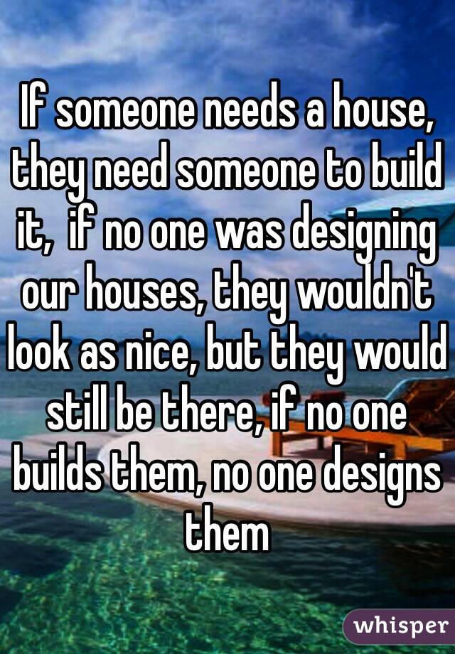 If someone needs a house, they need someone to build it,  if no one was designing our houses, they wouldn't look as nice, but they would still be there, if no one builds them, no one designs them