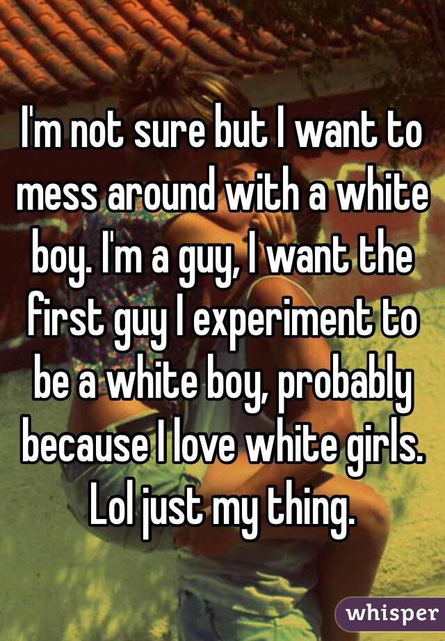 I'm not sure but I want to mess around with a white boy. I'm a guy, I want the first guy I experiment to be a white boy, probably because I love white girls. Lol just my thing.