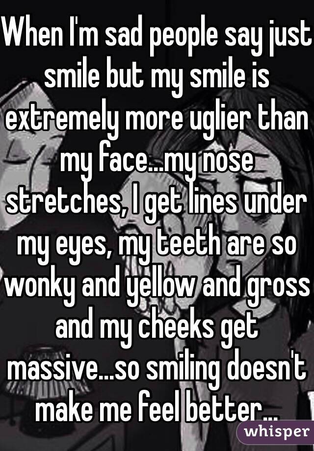 When I'm sad people say just smile but my smile is extremely more uglier than my face...my nose stretches, I get lines under my eyes, my teeth are so wonky and yellow and gross and my cheeks get massive...so smiling doesn't make me feel better...