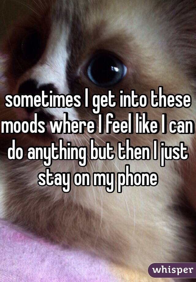 sometimes I get into these moods where I feel like I can do anything but then I just stay on my phone