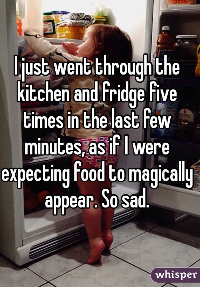 I just went through the kitchen and fridge five times in the last few minutes, as if I were expecting food to magically appear. So sad. 