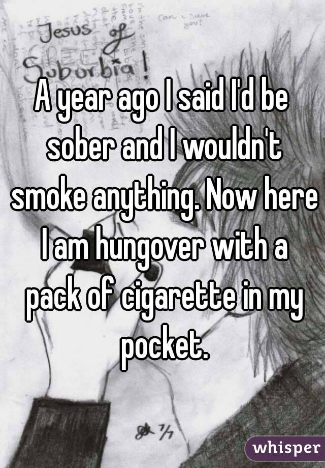 A year ago I said I'd be sober and I wouldn't smoke anything. Now here I am hungover with a pack of cigarette in my pocket.