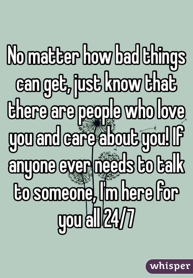 No matter how bad things can get, just know that there are people who love you and care about you! If anyone ever needs to talk to someone, I'm here for you all 24/7