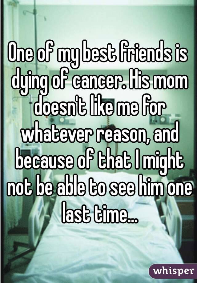 One of my best friends is dying of cancer. His mom doesn't like me for whatever reason, and because of that I might not be able to see him one last time...