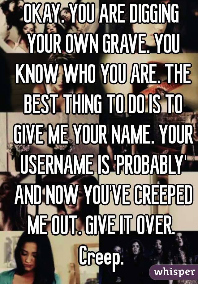 OKAY. YOU ARE DIGGING YOUR OWN GRAVE. YOU KNOW WHO YOU ARE. THE BEST THING TO DO IS TO GIVE ME YOUR NAME. YOUR USERNAME IS 'PROBABLY' AND NOW YOU'VE CREEPED ME OUT. GIVE IT OVER. 
Creep.