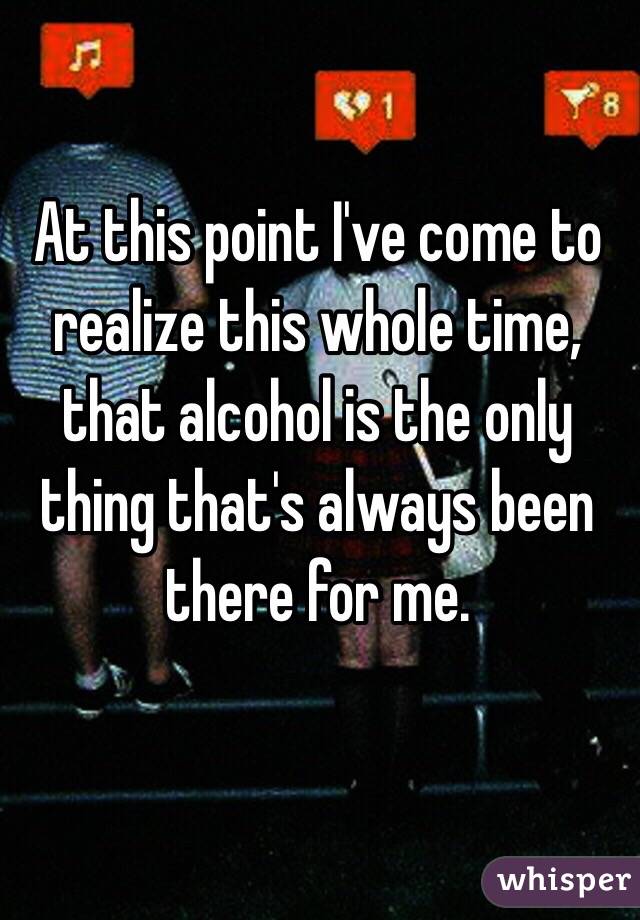 At this point I've come to realize this whole time, that alcohol is the only thing that's always been there for me.