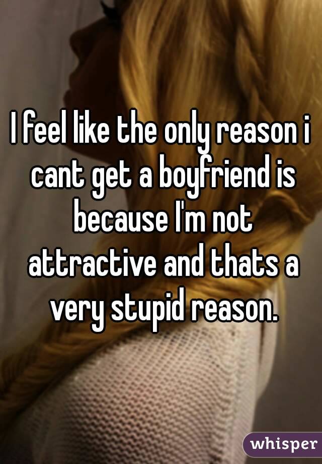 I feel like the only reason i cant get a boyfriend is because I'm not attractive and thats a very stupid reason.