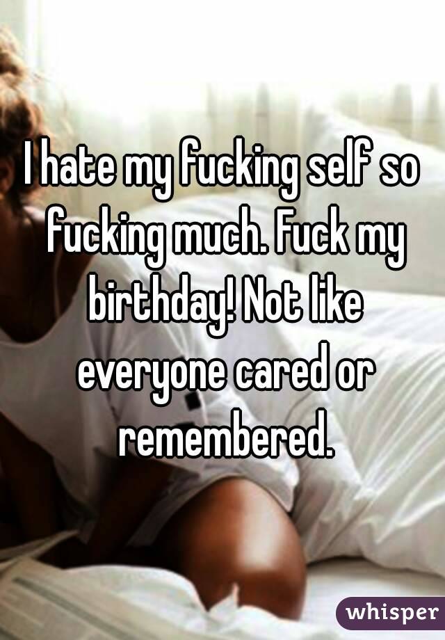 I hate my fucking self so fucking much. Fuck my birthday! Not like everyone cared or remembered.