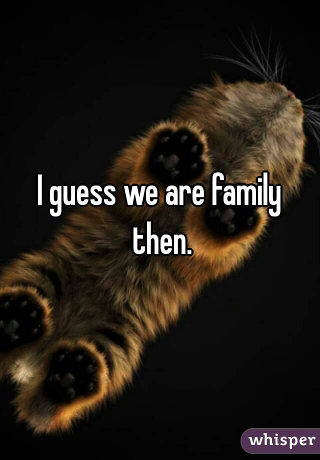 I guess we are family then.