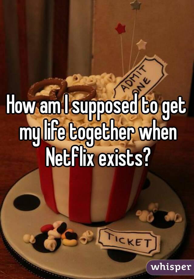 How am I supposed to get my life together when Netflix exists?