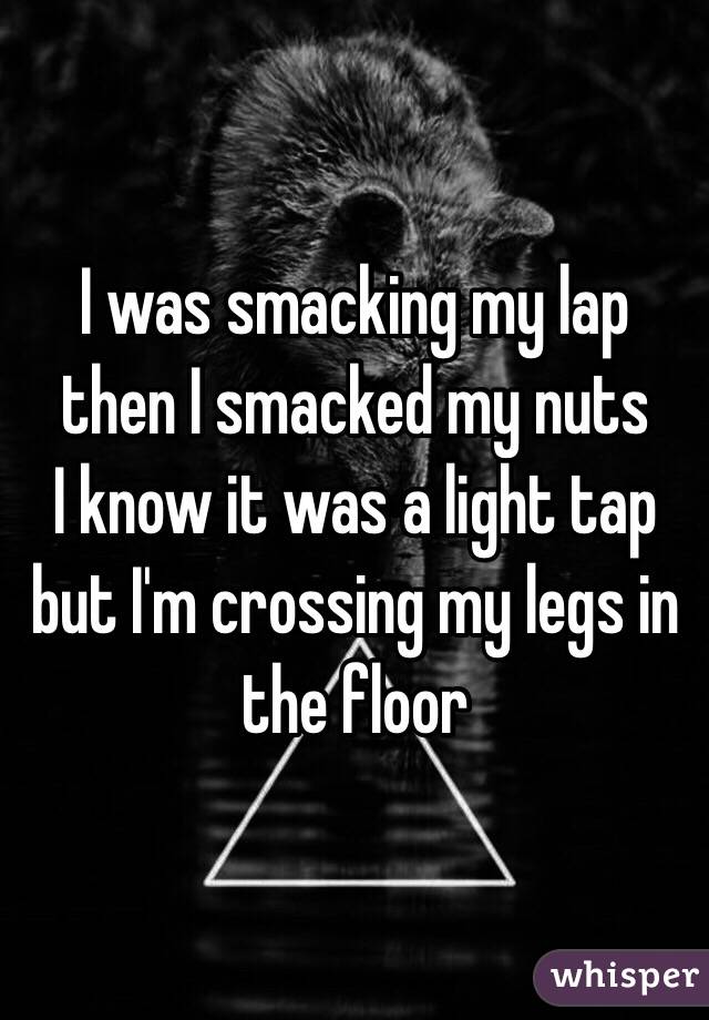 I was smacking my lap then I smacked my nuts
I know it was a light tap but I'm crossing my legs in the floor