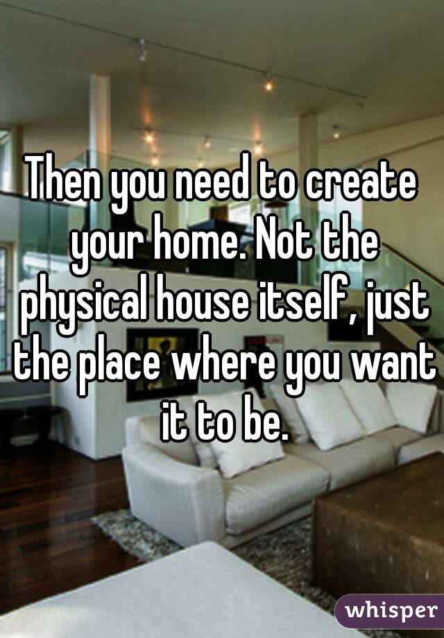 Then you need to create your home. Not the physical house itself, just the place where you want it to be.