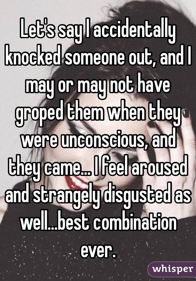 Let's say I accidentally knocked someone out, and I may or may not have groped them when they were unconscious, and they came... I feel aroused and strangely disgusted as well...best combination ever. 