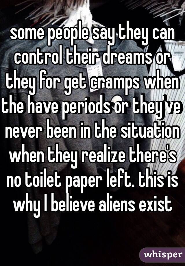 some people say they can control their dreams or they for get cramps when the have periods or they've never been in the situation when they realize there's no toilet paper left. this is why I believe aliens exist