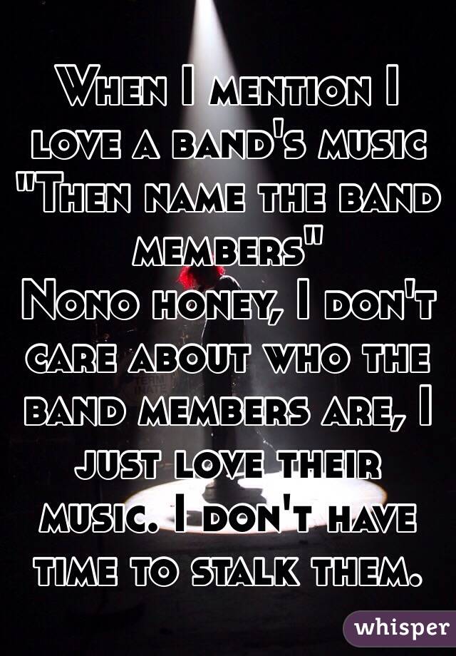 When I mention I love a band's music
"Then name the band members"
Nono honey, I don't care about who the band members are, I just love their music. I don't have time to stalk them.