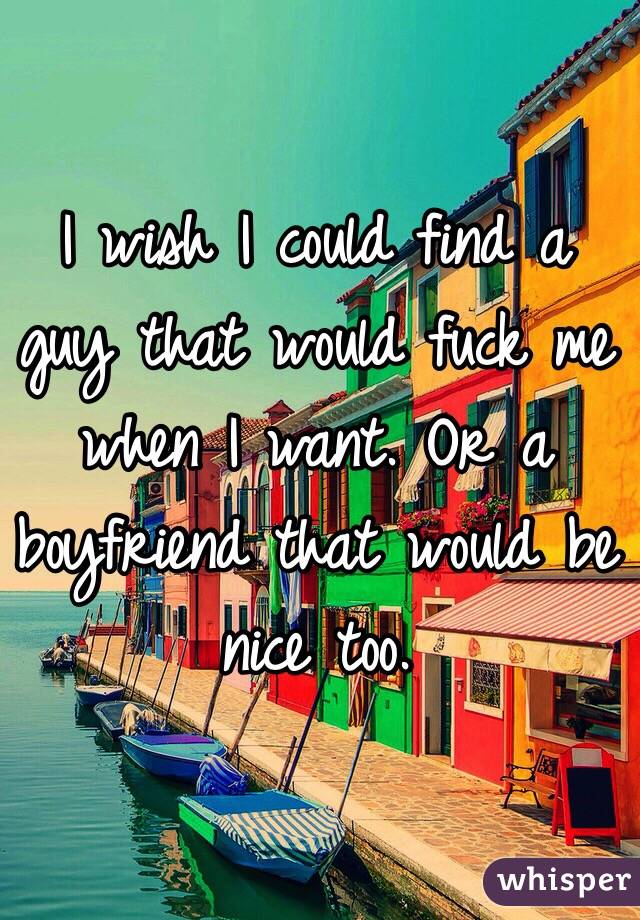 I wish I could find a guy that would fuck me when I want. Or a boyfriend that would be nice too. 