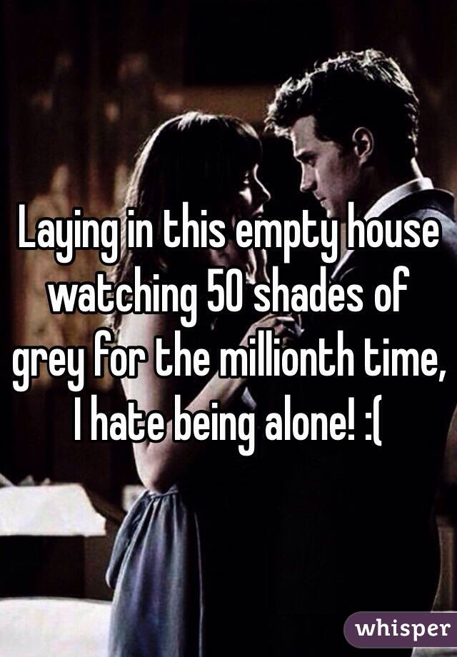 Laying in this empty house watching 50 shades of grey for the millionth time, I hate being alone! :(