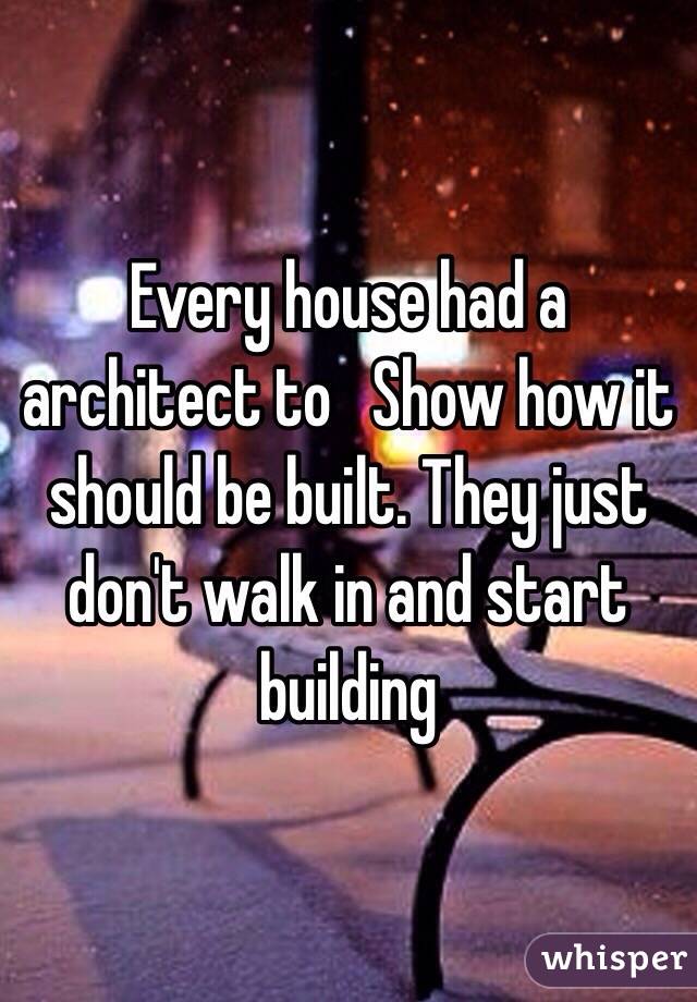 Every house had a architect to   Show how it should be built. They just don't walk in and start building 