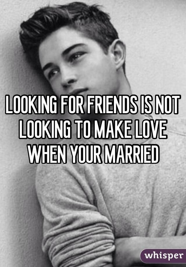 LOOKING FOR FRIENDS IS NOT LOOKING TO MAKE LOVE WHEN YOUR MARRIED