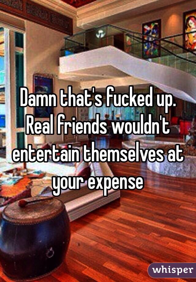 Damn that's fucked up. Real friends wouldn't entertain themselves at your expense