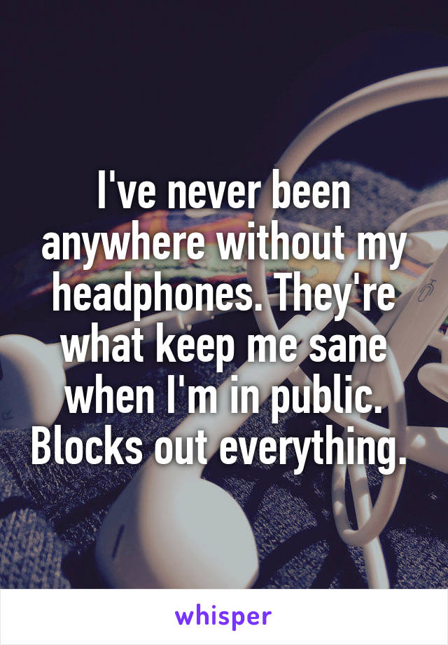 I've never been anywhere without my headphones. They're what keep me sane when I'm in public. Blocks out everything. 