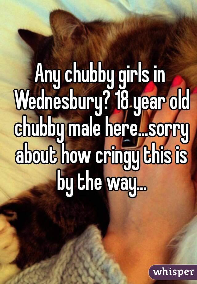 Any chubby girls in Wednesbury? 18 year old chubby male here...sorry about how cringy this is by the way...