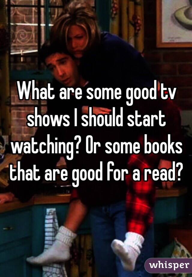 What are some good tv shows I should start watching? Or some books that are good for a read? 