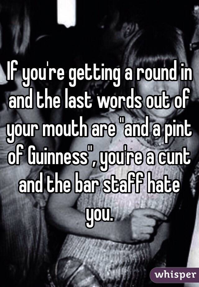 If you're getting a round in and the last words out of your mouth are "and a pint of Guinness", you're a cunt and the bar staff hate you.