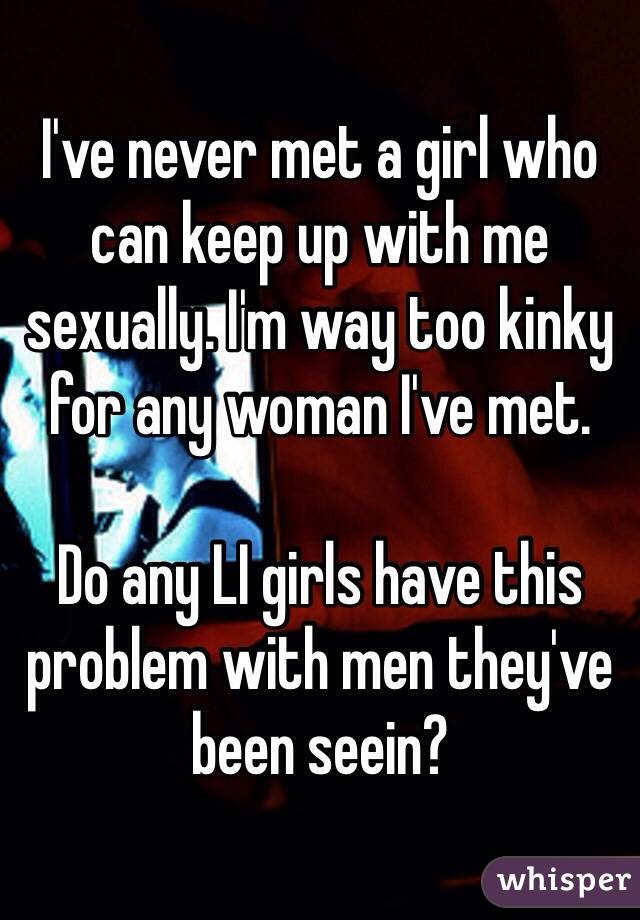 I've never met a girl who can keep up with me sexually. I'm way too kinky for any woman I've met.

Do any LI girls have this problem with men they've been seein?