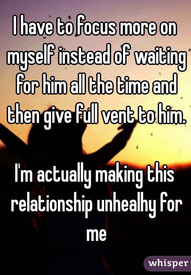 I have to focus more on myself instead of waiting for him all the time and then give full vent to him.

I'm actually making this relationship unhealhy for me