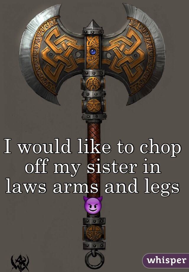 I would like to chop off my sister in laws arms and legs 😈