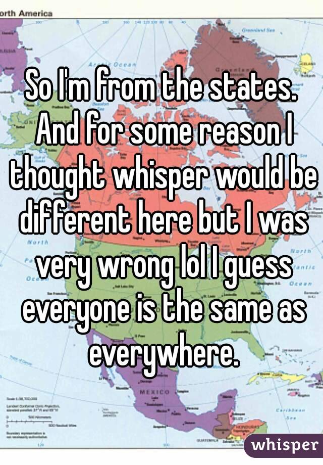 So I'm from the states. And for some reason I thought whisper would be different here but I was very wrong lol I guess everyone is the same as everywhere.