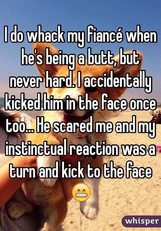 I do whack my fiancé when he's being a butt, but never hard. I accidentally kicked him in the face once too... He scared me and my instinctual reaction was a turn and kick to the face 😁