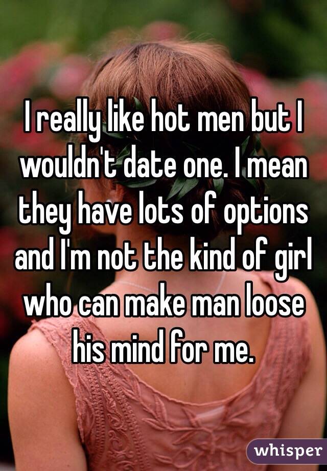 I really like hot men but I wouldn't date one. I mean they have lots of options and I'm not the kind of girl who can make man loose his mind for me.