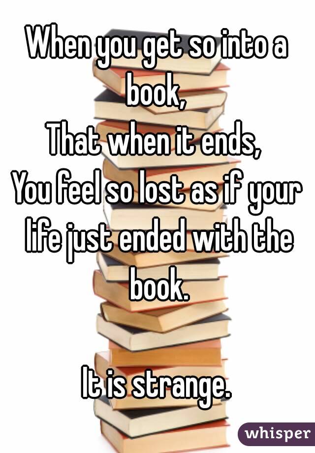 When you get so into a book, 
That when it ends, 
You feel so lost as if your life just ended with the book.

It is strange.