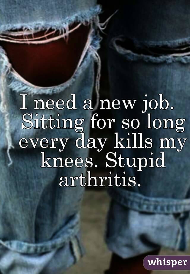 I need a new job.  Sitting for so long every day kills my knees. Stupid arthritis. 