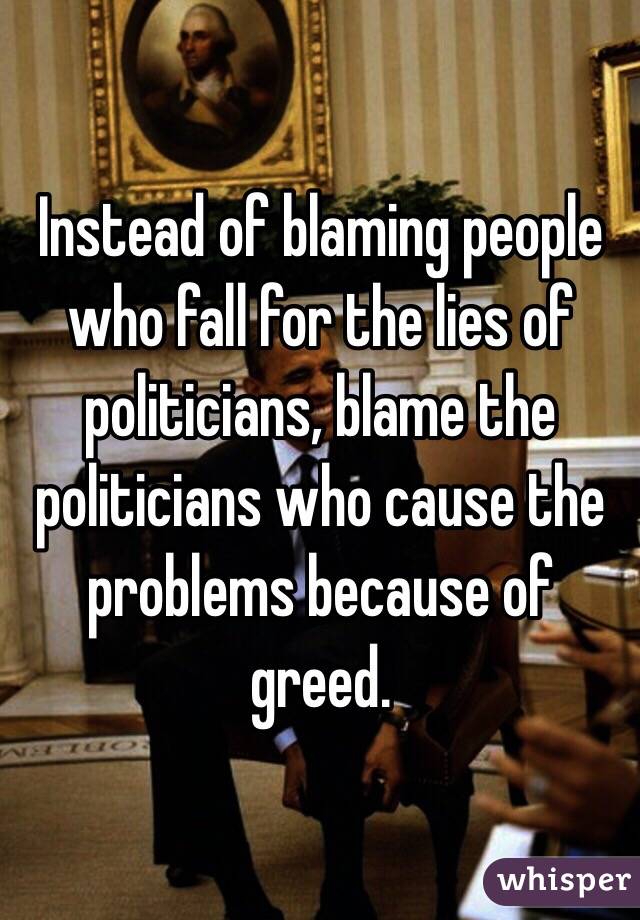 Instead of blaming people who fall for the lies of politicians, blame the politicians who cause the problems because of greed. 