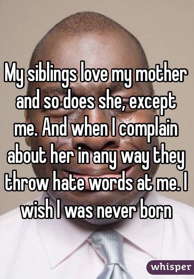 My siblings love my mother and so does she, except me. And when I complain about her in any way they throw hate words at me. I wish I was never born 