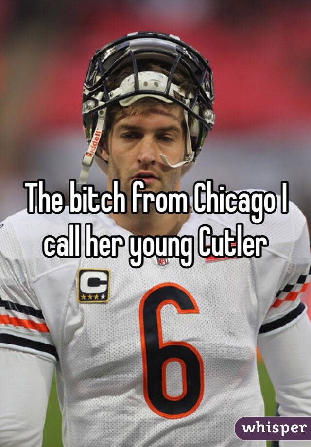 The bitch from Chicago I call her young Cutler