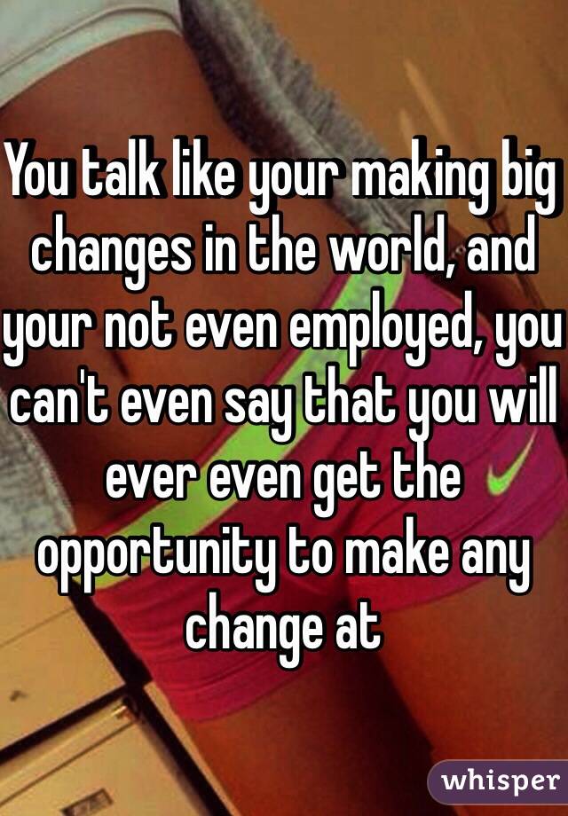 You talk like your making big changes in the world, and your not even employed, you can't even say that you will ever even get the opportunity to make any change at