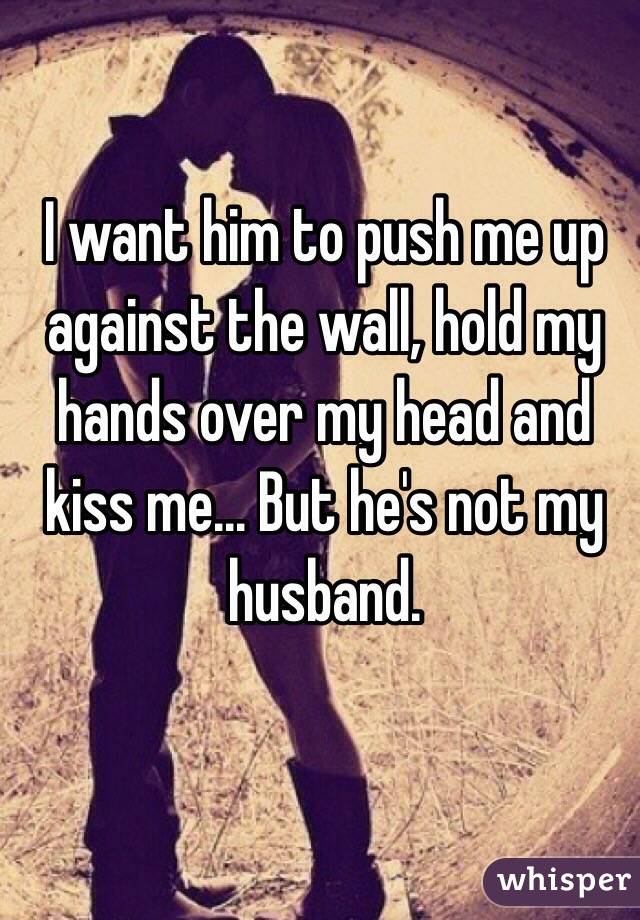 I want him to push me up against the wall, hold my hands over my head and kiss me... But he's not my husband. 