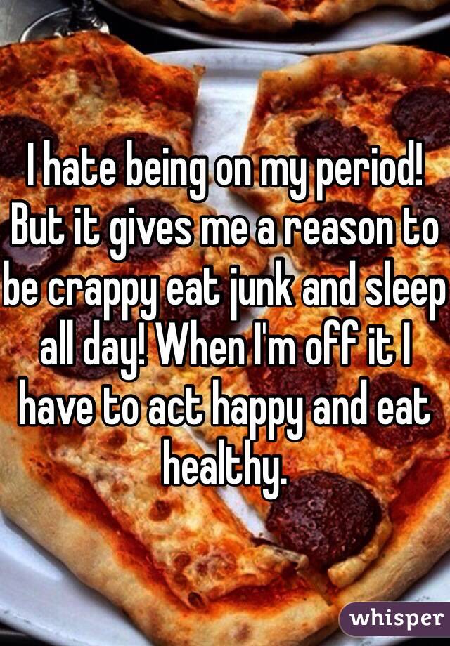 I hate being on my period! But it gives me a reason to be crappy eat junk and sleep all day! When I'm off it I have to act happy and eat healthy. 