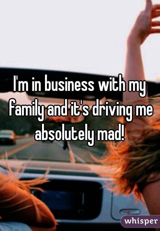 I'm in business with my family and it's driving me absolutely mad! 