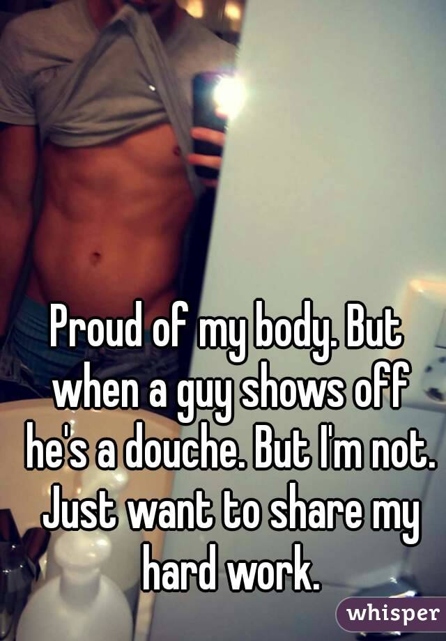 Proud of my body. But when a guy shows off he's a douche. But I'm not. Just want to share my hard work.