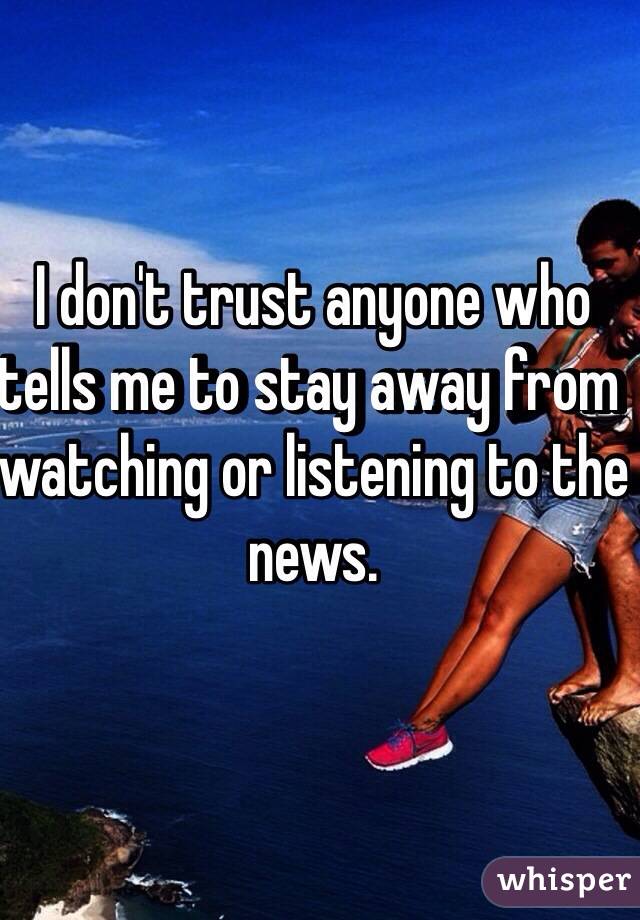 I don't trust anyone who tells me to stay away from watching or listening to the news.