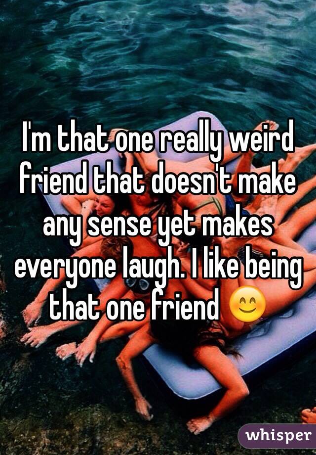 I'm that one really weird friend that doesn't make any sense yet makes everyone laugh. I like being that one friend 😊